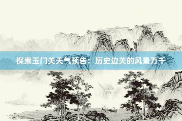 探索玉门关天气预告：历史边关的风景万千